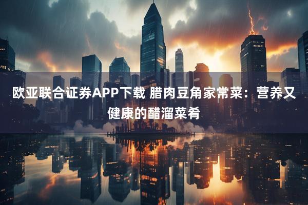 欧亚联合证券APP下载 腊肉豆角家常菜：营养又健康的醋溜菜肴