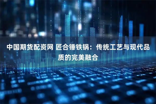 中国期货配资网 匠合锤铁锅：传统工艺与现代品质的完美融合