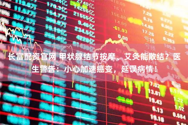 长富配资官网 甲状腺结节按摩、艾灸能散结？医生警告：小心加速癌变，延误病情！