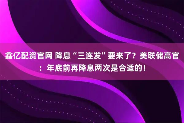 鑫亿配资官网 降息“三连发”要来了？美联储高官：年底前再降息两次是合适的！