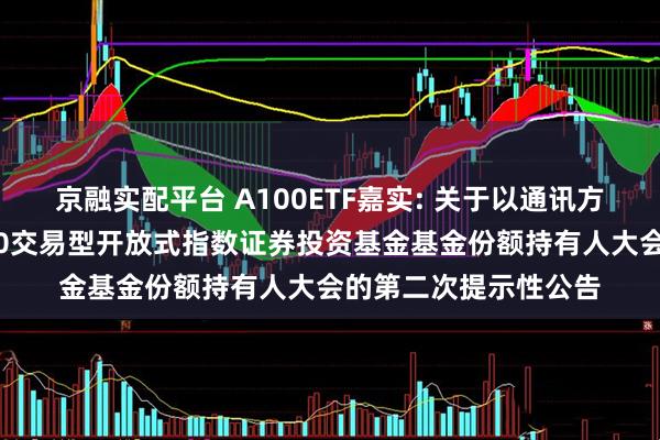 京融实配平台 A100ETF嘉实: 关于以通讯方式召开嘉实中证A100交易型开放式指数证券投资基金基金份额持有人大会的第二次提示性公告