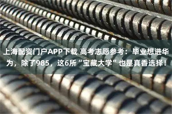 上海配资门户APP下载 高考志愿参考：毕业想进华为，除了985，这6所“宝藏大学”也是真香选择！