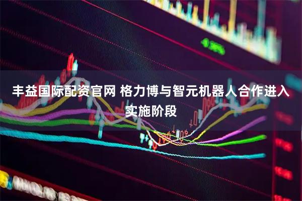 丰益国际配资官网 格力博与智元机器人合作进入实施阶段