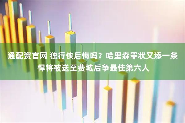 通配资官网 独行侠后悔吗？哈里森罪状又添一条 悍将被送至费城后争最佳第六人