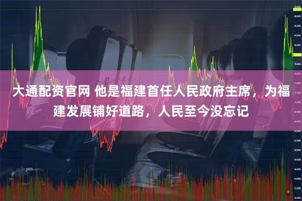 大通配资官网 他是福建首任人民政府主席，为福建发展铺好道路，人民至今没忘记
