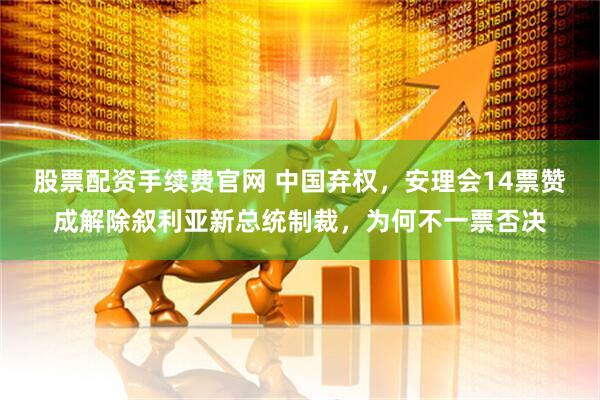 股票配资手续费官网 中国弃权，安理会14票赞成解除叙利亚新总统制裁，为何不一票否决