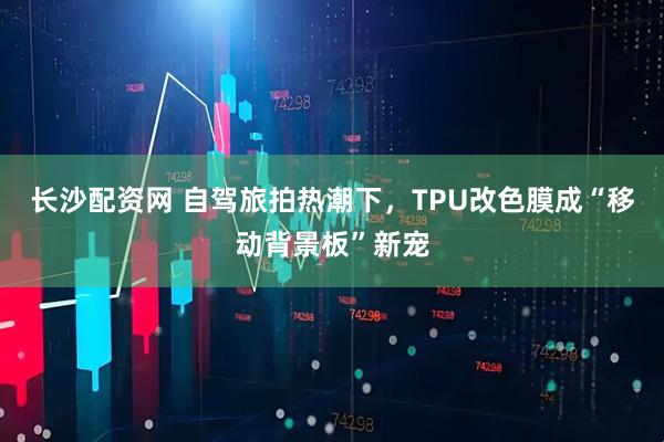 长沙配资网 自驾旅拍热潮下，TPU改色膜成“移动背景板”新宠
