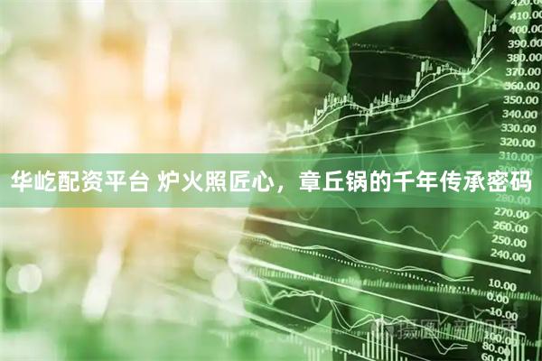 华屹配资平台 炉火照匠心，章丘锅的千年传承密码