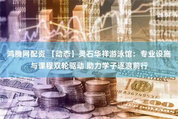 鸿腾网配资 【动态】灵石华祥游泳馆：专业设施与课程双轮驱动 助力学子逐浪前行
