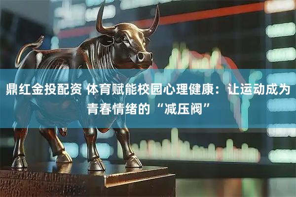 鼎红金投配资 体育赋能校园心理健康：让运动成为青春情绪的 “减压阀”
