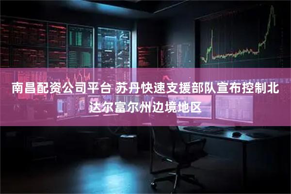 南昌配资公司平台 苏丹快速支援部队宣布控制北达尔富尔州边境地区