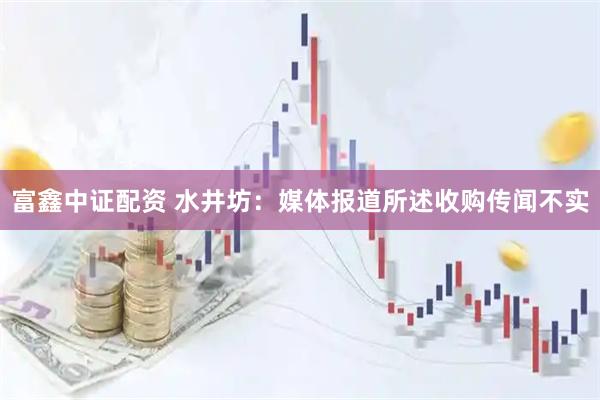 富鑫中证配资 水井坊：媒体报道所述收购传闻不实