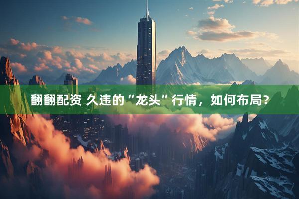 翻翻配资 久违的“龙头”行情，如何布局？