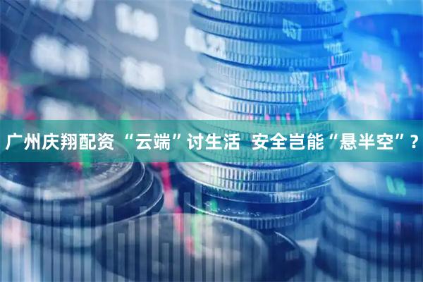 广州庆翔配资 “云端”讨生活  安全岂能“悬半空”？