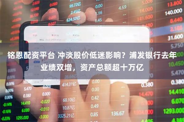 铭恩配资平台 冲淡股价低迷影响？浦发银行去年业绩双增，资产总额超十万亿