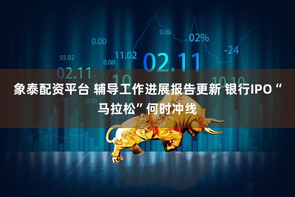 象泰配资平台 辅导工作进展报告更新 银行IPO“马拉松”何时冲线