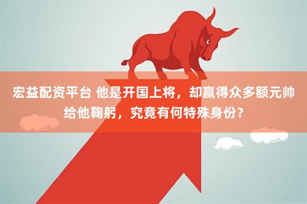 宏益配资平台 他是开国上将，却赢得众多额元帅给他鞠躬，究竟有何特殊身份？
