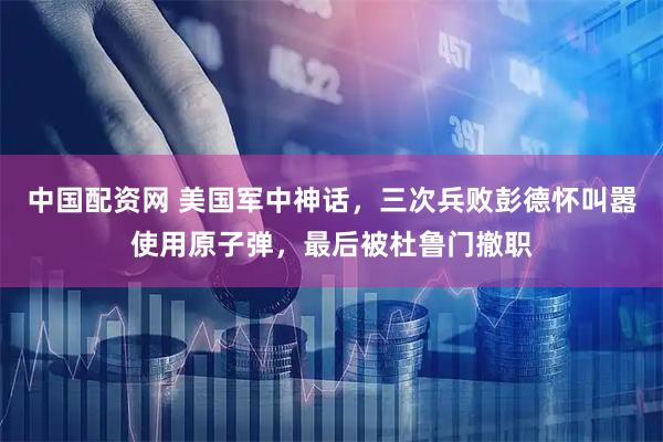 中国配资网 美国军中神话，三次兵败彭德怀叫嚣使用原子弹，最后被杜鲁门撤职