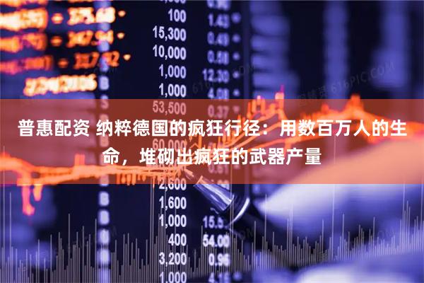 普惠配资 纳粹德国的疯狂行径：用数百万人的生命，堆砌出疯狂的武器产量