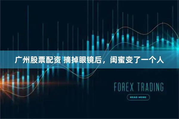 广州股票配资 摘掉眼镜后，闺蜜变了一个人