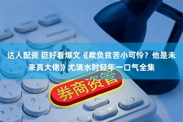 达人配资 巨好看爆文《欺负贫苦小可怜？他是未来真大佬》尤清水时轻年一口气全集