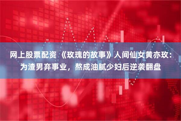 网上股票配资 《玫瑰的故事》人间仙女黄亦玫：为渣男弃事业，熬成油腻少妇后逆袭翻盘
