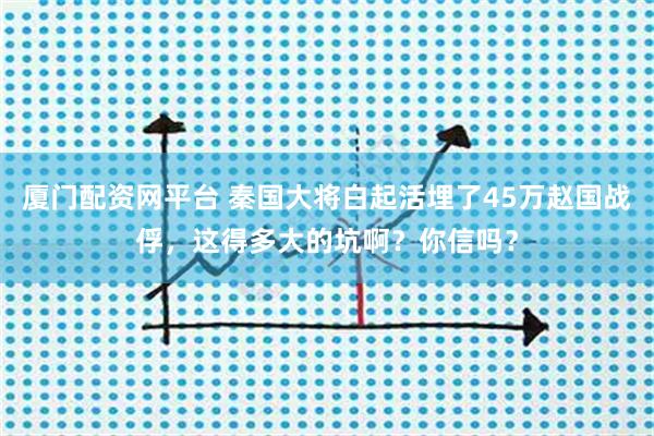 厦门配资网平台 秦国大将白起活埋了45万赵国战俘，这得多大的坑啊？你信吗？