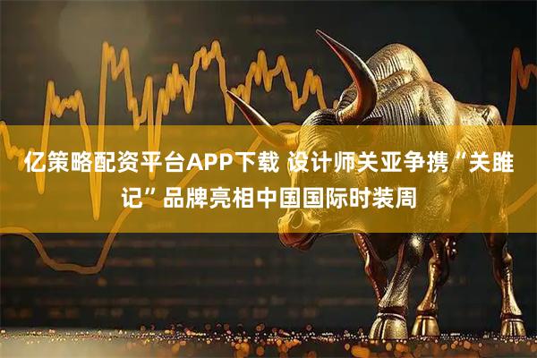 亿策略配资平台APP下载 设计师关亚争携“关雎记”品牌亮相中国国际时装周