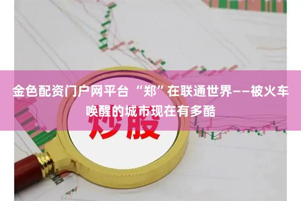 金色配资门户网平台 “郑”在联通世界——被火车唤醒的城市现在有多酷
