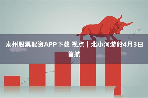 泰州股票配资APP下载 视点｜北小河游船4月3日首航