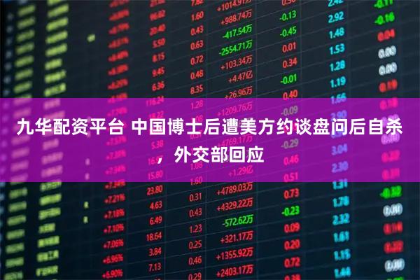 九华配资平台 中国博士后遭美方约谈盘问后自杀，外交部回应