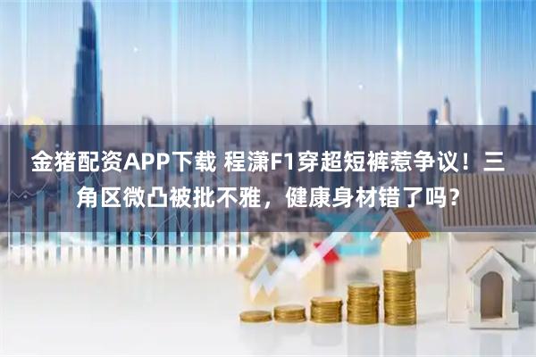 金猪配资APP下载 程潇F1穿超短裤惹争议！三角区微凸被批不雅，健康身材错了吗？