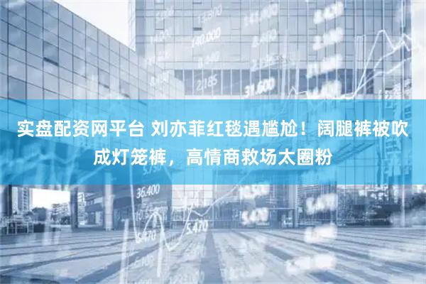 实盘配资网平台 刘亦菲红毯遇尴尬！阔腿裤被吹成灯笼裤，高情商救场太圈粉