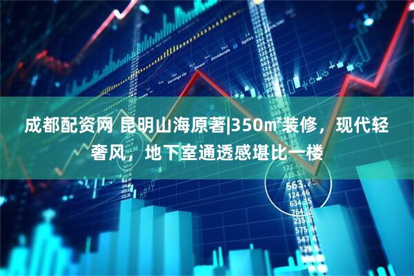 成都配资网 昆明山海原著|350㎡装修，现代轻奢风，地下室通透感堪比一楼