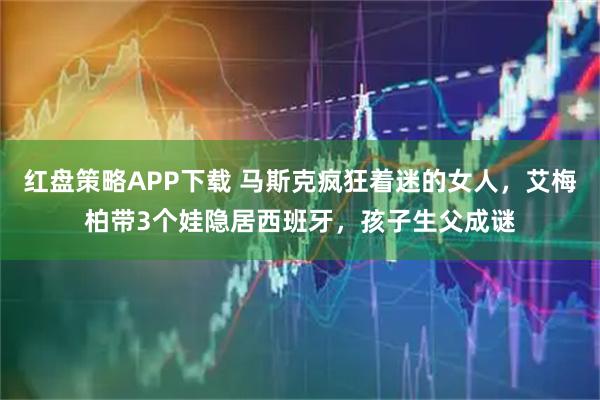 红盘策略APP下载 马斯克疯狂着迷的女人，艾梅柏带3个娃隐居西班牙，孩子生父成谜
