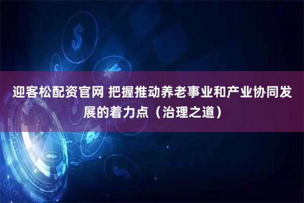 迎客松配资官网 把握推动养老事业和产业协同发展的着力点（治理之道）